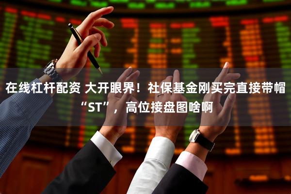 在线杠杆配资 大开眼界！社保基金刚买完直接带帽“ST”，高位接盘图啥啊