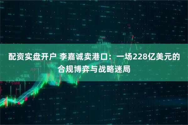 配资实盘开户 李嘉诚卖港口：一场228亿美元的合规博弈与战略迷局