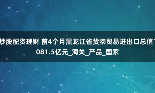 炒股配资理财 前4个月黑龙江省货物贸易进出口总值1081.5亿元_海关_产品_国家