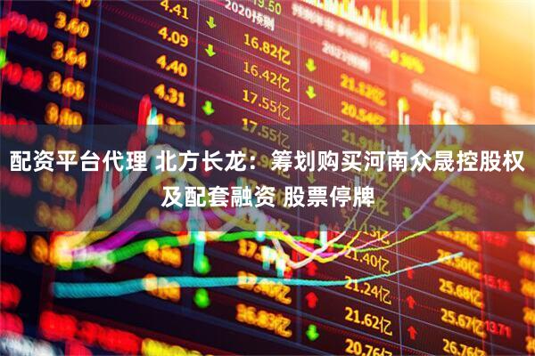 配资平台代理 北方长龙：筹划购买河南众晟控股权及配套融资 股票停牌