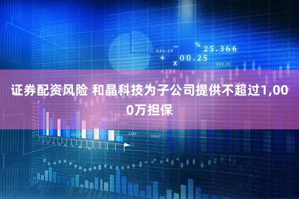 证券配资风险 和晶科技为子公司提供不超过1,000万担保