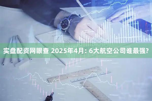 实盘配资网眼查 2025年4月: 6大航空公司谁最强?