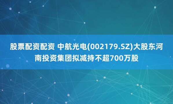 股票配资配资 中航光电(002179.SZ)大股东河南投资集团拟减持不超700万股