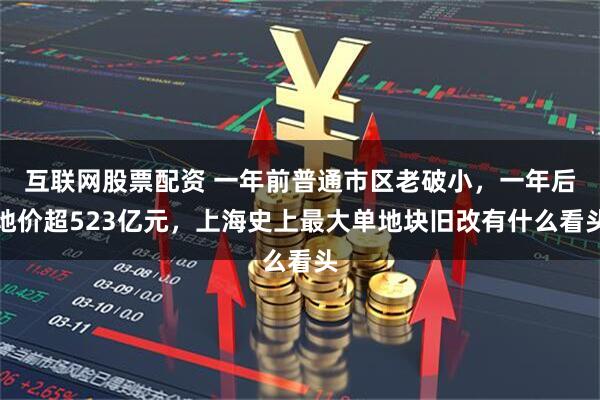 互联网股票配资 一年前普通市区老破小，一年后地价超523亿元，上海史上最大单地块旧改有什么看头