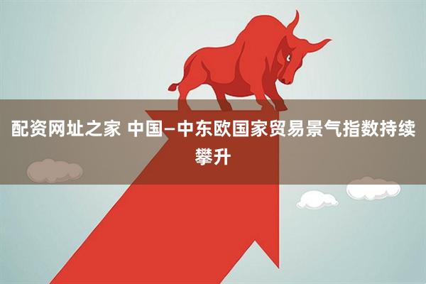 配资网址之家 中国—中东欧国家贸易景气指数持续攀升