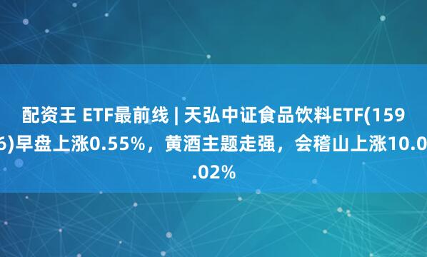 配资王 ETF最前线 | 天弘中证食品饮料ETF(159736)早盘上涨0.55%，黄酒主题走强，会稽山上涨10.02%