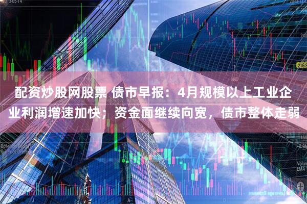 配资炒股网股票 债市早报：4月规模以上工业企业利润增速加快；资金面继续向宽，债市整体走弱