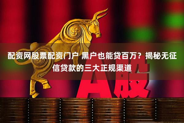 配资网股票配资门户 黑户也能贷百万？揭秘无征信贷款的三大正规渠道