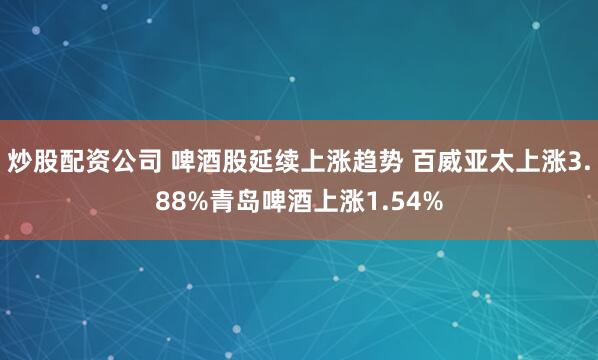 炒股配资公司 啤酒股延续上涨趋势 百威亚太上涨3.88%青岛啤酒上涨1.54%