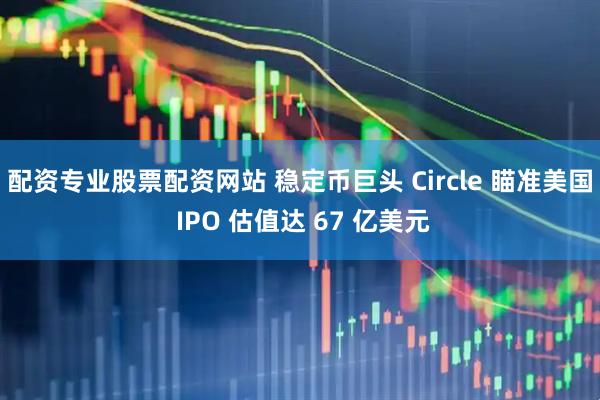 配资专业股票配资网站 稳定币巨头 Circle 瞄准美国 IPO 估值达 67 亿美元