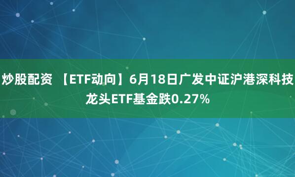 炒股配资 【ETF动向】6月18日广发中证沪港深科技龙头ETF基金跌0.27%