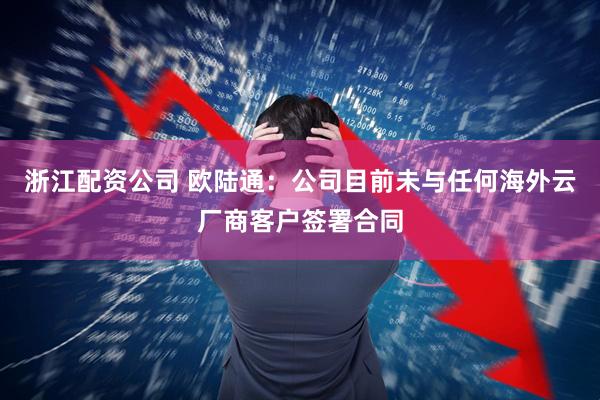 浙江配资公司 欧陆通：公司目前未与任何海外云厂商客户签署合同
