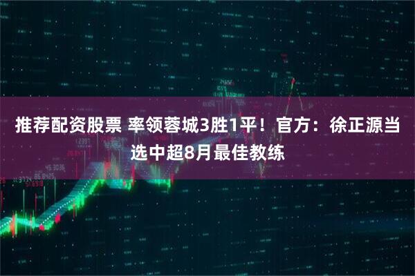 推荐配资股票 率领蓉城3胜1平！官方：徐正源当选中超8月最佳教练