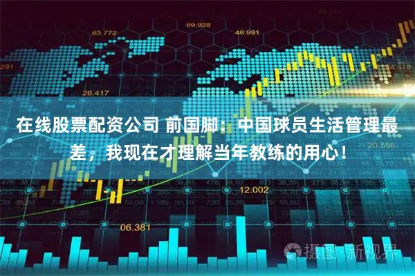 在线股票配资公司 前国脚：中国球员生活管理最差，我现在才理解当年教练的用心！