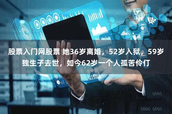 股票入门网股票 她36岁离婚，52岁入狱，59岁独生子去世，如今62岁一个人孤苦伶仃
