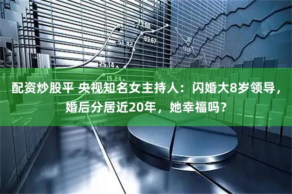 配资炒股平 央视知名女主持人：闪婚大8岁领导，婚后分居近20年，她幸福吗？
