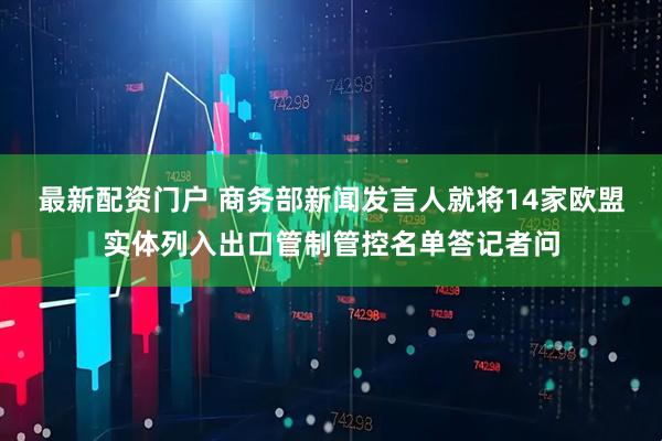 最新配资门户 商务部新闻发言人就将14家欧盟实体列入出口管制管控名单答记者问