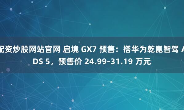 配资炒股网站官网 启境 GX7 预售:搭华为乾崑智驾 ADS 5,预售价 24.99-31.19 万元
